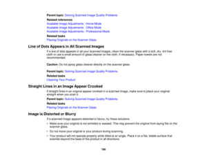 Page 196

Parent
topic:Solving Scanned ImageQuality Problems
 Related
references
 Available
ImageAdjustments -Home Mode
 Available
ImageAdjustments -Office Mode
 Available
ImageAdjustments -Professional Mode
 Related
tasks
 Placing
Originals onthe Scanner Glass
 Line
ofDots Appears inAll Scanned Images
 If
a line ofdots appears inall your scanned images,cleanthescanner glasswithasoft, dry,lint-free
 cloth
oruse asmall amount ofglass cleaner onthe cloth, ifnecessary. Papertowels arenot
 recommended.

Caution:...