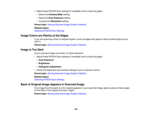 Page 197

•
Adjust theseEPSON Scansettings (ifavailable) andtryscanning again:
 •
Select theUnsharp Masksetting.
 •
Adjust theAuto Exposure setting.
 •
Increase theResolution setting.
 Parent
topic:Solving Scanned ImageQuality Problems
 Related
topics
 Selecting
EPSONScanSettings
 Image
Colors arePatchy atthe Edges
 If
you arescanning athick orwarped original, coveritsedges withpaper toblock external lightasyou
 scan
it.
 Parent
topic:Solving Scanned ImageQuality Problems
 Image
isToo Dark
 If
your scanned...