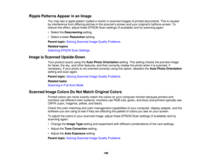 Page 198

Ripple
Patterns Appearinan Image
 You
may seearipple pattern (calledamoir é) in scanned imagesofprinted documents. Thisiscaused
 by
interference fromdiffering pitchesinthe scanners screenandyour originals halftonescreen.To
 reduce
thiseffect, adjusttheseEPSON Scansettings (ifavailable) andtryscanning again:
 •
Select theDescreening setting.
 •
Select alower Resolution setting.
 Parent
topic:Solving Scanned ImageQuality Problems
 Related
topics
 Selecting
EPSONScanSettings
 Image
isScanned Upside-Down...