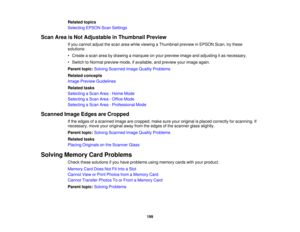 Page 199

Related
topics
 Selecting
EPSONScanSettings
 Scan
AreaisNot Adjustable inThumbnail Preview
 If
you cannot adjustthescan areawhile viewing aThumbnail previewinEPSON Scan,trythese
 solutions:

•
Create ascan areabydrawing amarquee onyour preview imageandadjusting itas necessary.
 •
Switch toNormal preview mode,ifavailable, andpreview yourimage again.
 Parent
topic:Solving Scanned ImageQuality Problems
 Related
concepts
 Image
Preview Guidelines
 Related
tasks
 Selecting
aScan Area-Home Mode
 Selecting...