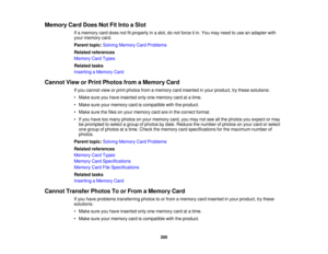 Page 200

Memory
CardDoes NotFitInto aSlot
 If
a memory carddoes notfitproperly inaslot, donot force itin. You may need touse anadapter with
 your
memory card.
 Parent
topic:Solving Memory CardProblems
 Related
references
 Memory
CardTypes
 Related
tasks
 Inserting
aMemory Card
 Cannot
VieworPrint Photos fromaMemory Card
 If
you cannot vieworprint photos fromamemory cardinserted inyour product, trythese solutions:
 •
Make sureyouhave inserted onlyonememory cardatatime.
 •
Make sureyourmemory cardiscompatible...