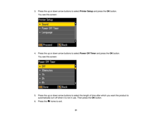 Page 21

3.
Press theupordown arrow buttons toselect Printer Setupandpress theOK button.
 You
seethisscreen:
 4.
Press theupordown arrow buttons toselect Power OffTimer andpress theOK button.
 You
seethisscreen:
 5.
Press theupordown arrow buttons toselect thelength oftime after which youwant theproduct to
 automatically
turnoffwhen itis not inuse. Then press theOK button.
 6.
Press the hometoexit.
 21  