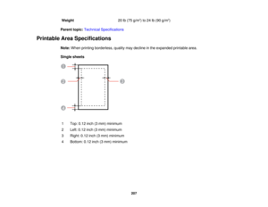 Page 207

Weight
 20
lb(75 g/m2
) to 24 lb(90 g/m2
)
 Parent
topic:Technical Specifications
 Printable
AreaSpecifications
 Note:
When printing borderless, qualitymaydecline inthe expanded printablearea.
 Single
sheets
 1
 Top:
0.12inch(3mm) minimum
 2
 Left:
0.12 inch(3mm) minimum
 3
 Right:
0.12inch(3mm) minimum
 4
 Bottom:
0.12inch(3mm) minimum
 207  