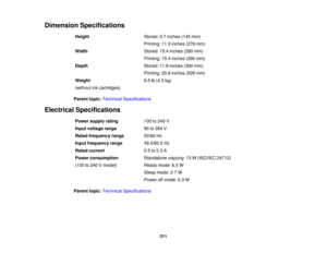 Page 211

Dimension
Specifications
 Height
 Stored:
5.7inches (145mm)
 Printing:
11.0inches (279mm)
 Width
 Stored:
15.4inches (390mm)
 Printing:
15.4inches (390mm)
 Depth
 Stored:
11.8inches (300mm)
 Printing:
20.8inches (528mm)
 Weight
 9.5
lb(4.3 kg)
 (without
inkcartridges)
 Parent
topic:Technical Specifications
 Electrical
Specifications
 Power
supply rating
 100
to240 V
 Input
voltage range
 90
to264 V
 Rated
frequency range
 50/60
Hz
 Input
frequency range
 49.5/60.5
Hz
 Rated
current
 0.5
to0.3 A
 Power...