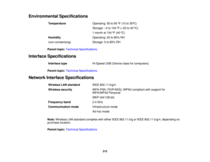 Page 212

Environmental
Specifications
 Temperature
 Operating:
50to95 ºF (10 to35 ºC)
 Storage:
–4 to 104 ºF (– 20 to40 ºC)
 1
month at104 ºF (40 ºC)
 Humidity
 Operating:
20to80% RH
 (non-condensing)
 Storage:
5to 85% RH
 Parent
topic:Technical Specifications
 Interface
Specifications
 Interface
type
 Hi-Speed
USB(Device classforcomputers)
 Parent
topic:Technical Specifications
 Network
Interface Specifications
 Wireless
LANstandard
 IEEE
802.11 b/g/n
 Wireless
security
 WPA-PSK
(TKIP/AES); WPA2compliant...