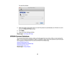Page 23

You
seethiswindow:
 3.
Select thelength oftime after which youwant theproduct toautomatically turnoffwhen itis not in
 use
asthe Power OffTimer setting.
 4.
Click Apply .
 5.
Close thePrinter Settings window.
 Parent
topic:ThePower OffTimer
 EPSON
Connect Solutions
 You
canprint documents, photos,emails,andweb pages fromyourhome, office,oreven across the
 globe.
Youcanuseyour smartphone, tablet,orcomputer. Epsonofferstwosolutions toprint andscan
 from
anywhere: EPSONEmailPrintandtheEPSON iPrintMobile...