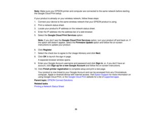 Page 25

Note:
MakesureyourEPSON printerandcomputer areconnected tothe same network beforestarting
 the
Google CloudPrintsetup.
 If
your product isalready onyour wireless network, followthesesteps:
 1.
Connect yourdevice tothe same wireless networkthatyour EPSON productisusing.
 2.
Print anetwork statussheet.
 3.
Locate yourproducts IPaddress onthe network statussheet.
 4.
Enter theIPaddress intotheaddress barofaweb browser.
 5.
Select theGoogle CloudPrintServices option.
 Note:
Ifyou dont seetheGoogle...