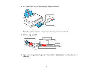 Page 27

3.
Pull outtheoutput trayand open thepaper stopper onthe end.
 Note:
Ifyou print onlegal-size orlonger paper, leavethepaper stopper closed.
 4.
Slide theedge guide left.
 5.
Ifyou areinserting astack ofpaper, fanthesheets firstand tapthestack onaflat surface toeven
 the
edges.
 27   