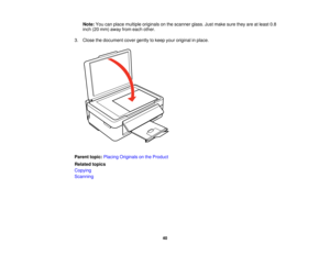 Page 40

Note:
Youcanplace multiple originals onthe scanner glass.Justmake suretheyareatleast 0.8
 inch
(20mm) away fromeach other.
 3.
Close thedocument covergently tokeep youroriginal inplace.
 Parent
topic:Placing Originals onthe Product
 Related
topics
 Copying

Scanning

40  