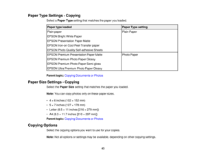 Page 43

Paper
TypeSettings -Copying
 Select
aPaper Typesetting thatmatches thepaper youloaded.
 Paper
typeloaded
 Paper
Typesetting
 Plain
paper
 Plain
Paper
 EPSON
BrightWhitePaper
 EPSON
Presentation PaperMatte
 EPSON
Iron-onCoolPeelTransfer paper
 EPSON
PhotoQuality Self-adhesive Sheets
 EPSON
Premium Presentation PaperMatte
 Photo
Paper
 EPSON
Premium PhotoPaper Glossy
 EPSON
Premium PhotoPaper Semi-gloss
 EPSON
UltraPremium PhotoPaper Glossy
 Parent
topic:Copying Documents orPhotos
 Paper
SizeSettings...