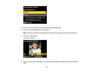 Page 45

5.
Press thedown arrow button toselect Onand press theOK button.
 6.
Place uptotwo original photosonthe product.
 Note:
Press theupordown arrow button forinstructions onplacing yourphotos onthe product.
 7.
Press the startbutton.
 You
seethisscreen:
 8.
Press theleftorright arrow buttons toscroll through yourphotos anddisplay onethatyouwant to
 copy.

45  
