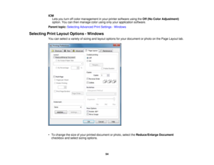 Page 54

ICM

Lets
youturn offcolor management inyour printer software usingtheOff (No Color Adjustment)
 option.
Youcanthen manage colorusing onlyyour application software.
 Parent
topic:Selecting Advanced PrintSettings -Windows
 Selecting
PrintLayout Options -Windows
 You
canselect avariety ofsizing andlayout options foryour document orphoto onthe Page Layout tab.
 •
To change thesize ofyour printed document orphoto, selecttheReduce/Enlarge Document
 checkbox
andselect sizingoptions.
 54 