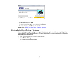 Page 58

•
To cancel printing, clickStop .
 •
To see print jobslined upfor printing, clickPrint Queue .
 •
To check inkstatus, clickCheck InkLevels .
 Parent
topic:Printing YourDocument orPhoto -Windows
 Selecting
DefaultPrintSettings -Windows
 When
youchange yourprintsettings inaprogram, thechanges applyonlywhile youareprinting inthat
 program
session.Ifyou want tochange theprint settings youuseinall your Windows programs, youcan
 select
newdefault printsettings.
 1.
Right-click theproduct iconinthe Windows...
