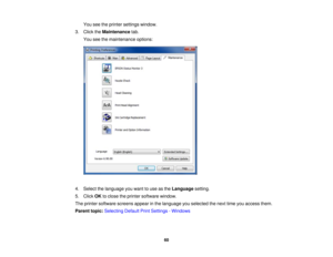 Page 60

You
seetheprinter settings window.
 3.
Click theMaintenance tab.
 You
seethemaintenance options:
 4.
Select thelanguage youwant touse asthe Language setting.
 5.
Click OKtoclose theprinter software window.
 The
printer software screensappearinthe language youselected thenext timeyouaccess them.
 Parent
topic:Selecting DefaultPrintSettings -Windows
 60 