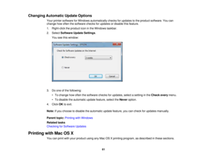 Page 61

Changing
Automatic UpdateOptions
 Your
printer software forWindows automatically checksforupdates tothe product software. Youcan
 change
howoften thesoftware checksforupdates ordisable thisfeature.
 1.
Right-click theproduct iconinthe Windows taskbar.
 2.
Select Software UpdateSettings .
 You
seethiswindow:
 3.
Doone ofthe following:
 •
To change howoften thesoftware checksforupdates, selectasetting inthe Check everymenu.
 •
To disable theautomatic updatefeature, selecttheNever option.
 4.
Click...