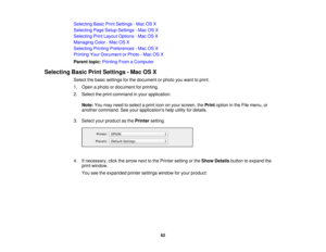 Page 62

Selecting
BasicPrintSettings -Mac OSX
 Selecting
PageSetup Settings -Mac OSX
 Selecting
PrintLayout Options -Mac OSX
 Managing
Color-Mac OSX
 Selecting
PrintingPreferences -Mac OSX
 Printing
YourDocument orPhoto -Mac OSX
 Parent
topic:Printing FromaComputer
 Selecting
BasicPrintSettings -Mac OSX
 Select
thebasic settings forthe document orphoto youwant toprint.
 1.
Open aphoto ordocument forprinting.
 2.
Select theprint command inyour application.
 Note:
Youmay need toselect aprint icononyour screen,...