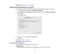 Page 70

Parent
topic:Managing Color-Mac OSX
 Selecting
PrintingPreferences -Mac OSX
 You
canselect printing preferences thatapply toall the print jobsyousend toyour product.
 1.
Inthe Apple menuorthe Dock, select System Preferences .
 2.
Select Print&Fax orPrint &Scan ,select yourproduct, andselect Options &Supplies .
 3.
Select Driver.
 You
seethisscreen:
 4.
Select anyofthe available printingpreferences.
 5.
Click OK.
 Printing
Preferences -Mac OSX
 Parent
topic:Printing withMac OSX
 Printing
Preferences...