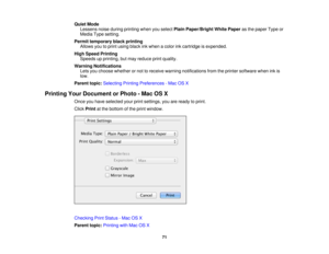 Page 71

Quiet
Mode
 Lessens
noiseduring printing whenyouselect PlainPaper/Bright WhitePaper asthe paper Typeor
 Media
Typesetting.
 Permit
temporary blackprinting
 Allows
youtoprint using blackinkwhen acolor inkcartridge isexpended.
 High
Speed Printing
 Speeds
upprinting, butmay reduce printquality.
 Warning
Notifications
 Lets
youchoose whether ornot toreceive warning notifications fromtheprinter software wheninkis
 low.

Parent
topic:Selecting PrintingPreferences -Mac OSX
 Printing
YourDocument orPhoto -Mac...