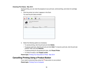 Page 72

Checking
PrintStatus -Mac OSX
 During
printing, youcanview theprogress ofyour printjob,control printing, andcheck inkcartridge
 status.

1.
Click theprinter iconwhen itappears inthe Dock.
 You
seetheprint status window:
 2.
Select thefollowing optionsasnecessary:
 •
To cancel printing, clicktheprint joband click Delete .
 •
To pause aprint job,click theprint joband click Hold .To resume aprint job,click theprint job
 marked
Holdandclick Resume .
 •
To pause printing forallqueued printjobs, clickPause...