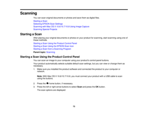Page 73

Scanning

You
canscan original documents orphotos andsave them asdigital files.
 Starting
aScan
 Selecting
EPSONScanSettings
 Scanning
withMac OSX10.6/10.7/10.8 UsingImage Capture
 Scanning
SpecialProjects
 Starting
aScan
 After
placing youroriginal documents orphotos onyour product forscanning, startscanning usingoneof
 these
methods.
 Starting
aScan Using theProduct ControlPanel
 Starting
aScan Using theEPSON ScanIcon
 Starting
aScan fromaScanning Program
 Parent
topic:Scanning
 Starting
aScan Using...