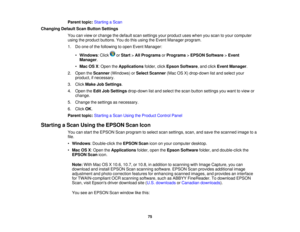 Page 75

Parent
topic:Starting aScan
 Changing
DefaultScanButton Settings
 You
canview orchange thedefault scansettings yourproduct useswhen youscan toyour computer
 using
theproduct buttons. Youdothis using theEvent Manager program.
 1.
Doone ofthe following toopen Event Manager:
 •
Windows :Click orStart >All Programs orPrograms >EPSON Software >Event
 Manager
.
 •
Mac OSX:Open theApplications folder,clickEpson Software ,and click Event Manager .
 2.
Open theScanner (Windows) orSelect Scanner...