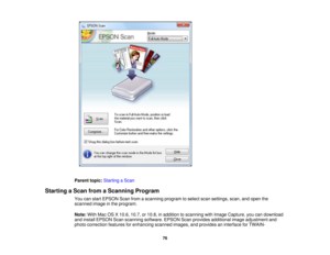 Page 76

Parent
topic:Starting aScan
 Starting
aScan fromaScanning Program
 You
canstart EPSON Scanfromascanning programtoselect scansettings, scan,andopen the
 scanned
imageinthe program.
 Note:
WithMacOSX10.6, 10.7,or10.8, inaddition toscanning withImage Capture, youcandownload
 and
install EPSON Scanscanning software. EPSONScanprovides additional imageadjustment and
 photo
correction featuresforenhancing scannedimages,andprovides aninterface forTWAIN-
 76 