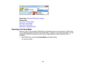 Page 80

Parent
topic:Selecting EPSONScanSettings
 Related
tasks
 Scanning
inFull Auto Mode
 Scanning
inHome Mode
 Scanning
inOffice Mode
 Scanning
inProfessional Mode
 Scanning
inFull Auto Mode
 When
youscan inFull Auto Mode, EPSON Scanautomatically savesyourscanned fileinJPEG format
 in
your operating systemsPicturesorMy Pictures folder,oropens itin your scanning program.Youcan
 change
thescanned filesettings andselect various imageadjustment optionsbeforeyouscan, if
 necessary.

1.
Start EPSON Scanandselect...