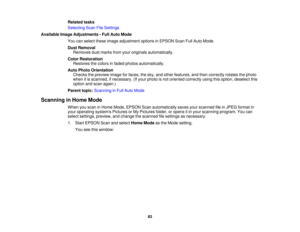 Page 83

Related
tasks
 Selecting
ScanFileSettings
 Available
ImageAdjustments -Full Auto Mode
 You
canselect theseimage adjustment optionsinEPSON ScanFullAuto Mode.
 Dust
Removal
 Removes
dustmarks fromyouroriginals automatically.
 Color
Restoration
 Restores
thecolors infaded photos automatically.
 Auto
Photo Orientation
 Checks
thepreview imageforfaces, thesky, andother features, andthen correctly rotatesthephoto
 when
itis scanned, ifnecessary. (Ifyour photo isnot oriented correctly usingthisoption,...
