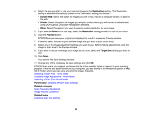 Page 85

4.
Select theway youplan touse your scanned imageasthe Destination setting.(TheResolution
 setting
isselected automatically basedonthe Destination settingyouchoose.)
 •
Screen/Web :Select thisoption forimages youwille-mail, viewonacomputer screen,orpost on
 the
web.
 •
Printer :Select thisoption forimages youwillprint ordocuments youwillconvert toeditable text
 using
OCR(Optical Character Recognition) software.
 •
Other :Select thisoption ifyou want toselect acustom resolution foryour image.
 5.
Ifyou...