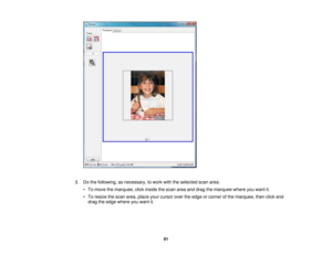 Page 91

3.
Dothe following, asnecessary, towork withtheselected scanarea:
 •
To move themarquee, clickinside thescan areaanddrag themarquee whereyouwant it.
 •
To resize thescan area, place yourcursor overtheedge orcorner ofthe marquee, thenclickand
 drag
theedge where youwant it.
 91 