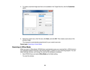 Page 92

4.
Tocreate ascanned imagesizethatisnot available inthe Target Sizelist,click theCustomize
 option.

5.
Name thecustom size,enter thesize, clickSave ,and click OK.Then create ascan areaonthe
 preview
image.
 The
marquee isautomatically proportionedforyour custom scansize.
 Parent
topic:Scanning inHome Mode
 Scanning
inOffice Mode
 When
youscan inOffice Mode, EPSON Scanautomatically savesyourscanned fileinJPEG format in
 your
operating systemsPicturesorMy Pictures folder,oropens itin your scanning...