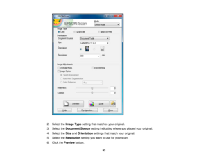 Page 93

2.
Select theImage Typesetting thatmatches youroriginal.
 3.
Select theDocument Sourcesettingindicating whereyouplaced youroriginal.
 4.
Select theSize andOrientation settingsthatmatch youroriginal.
 5.
Select theResolution settingyouwant touse foryour scan.
 6.
Click thePreview button.
 93 