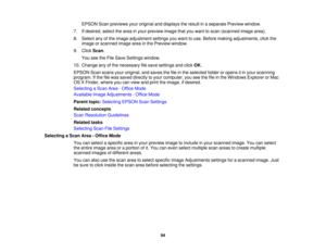 Page 94

EPSON
Scanpreviews youroriginal anddisplays theresult inaseparate Previewwindow.
 7.
Ifdesired, selectthearea inyour preview imagethatyouwant toscan (scanned imagearea).
 8.
Select anyofthe image adjustment settingsyouwant touse. Before making adjustments, clickthe
 image
orscanned imageareainthe Preview window.
 9.
Click Scan.
 You
seetheFile Save Settings window.
 10.
Change anyofthe necessary filesave settings andclick OK.
 EPSON
Scanscans youroriginal, andsaves thefileinthe selected folderoropens...