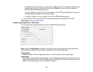 Page 96

•
To resize thescan area, place yourcursor overtheedge orcorner ofthe marquee, thenclickand
 drag
theedges whereyouwant them. (Holddown theShift keyasyou resize themarquee to
 retain
thesame width/height proportions.)
 •
To create additional marquees (upto50, ifavailable), clickthe CopyMarquee icontocopy the
 existing
marquee andpaste iton the preview image.
 •
To delete amarquee, clickthemarquee, thenclickthe DeleteMarquee icon.
 3.
Click inside eachscanareaandmake anynecessary settingsinthe EPSON...