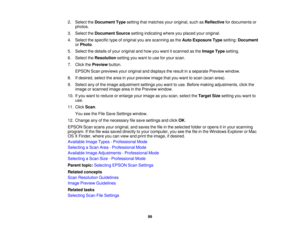 Page 99

2.
Select theDocument Typesetting thatmatches youroriginal, suchasReflective fordocuments or
 photos.

3.
Select theDocument Sourcesettingindicating whereyouplaced youroriginal.
 4.
Select thespecific typeoforiginal youarescanning asthe Auto Exposure Typesetting: Document
 or
Photo .
 5.
Select thedetails ofyour original andhow youwant itscanned asthe Image Typesetting.
 6.
Select theResolution settingyouwant touse foryour scan.
 7.
Click thePreview button.
 EPSON
Scanpreviews youroriginal anddisplays...