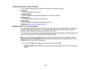 Page 100

Available
ImageTypes-Professional Mode
 You
canselect theseImage Typeoptions inEPSON ScanProfessional Mode.
 24-bit
Color
 Select
thissetting forcolor photos.
 Color
Smoothing
 Select
thissetting forcolor graphic images, suchascharts orgraphs.
 8-bit
Grayscale
 Select
thissetting forblack-and-white photos.
 Black
&White
 Select
thissetting forblack textdocuments orline art.
 Parent
topic:Scanning inProfessional Mode
 Selecting
aScan Area-Professional Mode
 You
canselect aspecific areainyour preview...