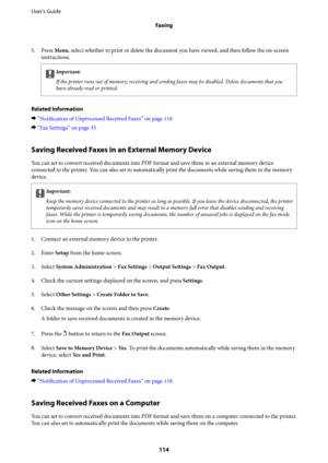 Page 1145. Press Menu, select whether to print or delete the document you have viewed, and then follow the on-screen
instructions.
cImportant:
If the printer runs out of memory, receiving and sending faxes may be disabled. Delete documents that you
have already read or printed.
Related Information
&“
Notification of Unprocessed Received Faxes” on page 118
&“Fax Settings” on page 35
Saving Received Faxes in an External Memory Device
You can set to convert received documents into PDF format and save them in an...