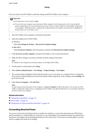 Page 115First, you need to use FAX Utility to make the setting. Install FAX Utility on the computer.
cImportant:
❏Set the printer's receive mode to Auto.
❏Try not to let your computer enter sleep mode. If the computer is left in sleep mode or if it is turned off, the
printer temporarily saves received documents and may result in a memory full error that disables sending and
receiving faxes. While the printer is temporarily saving documents, the number of unsaved jobs is displayed on
the fax mode icon on the...