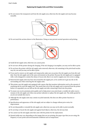 Page 123❏Do not remove the transparent seal from the ink supply area; otherwise the ink supply unit may become
unusable.
❏Do not touch the sections shown in the illustration. Doing so may prevent normal operation and printing.
❏Install all ink supply units; otherwise you cannot print.
❏Do not turn off the printer during ink charging. If the ink charging is incomplete, you may not be able to print.
❏Do not leave the printer with the ink supply units removed; otherwise, ink remaining in the print head nozzles
may...