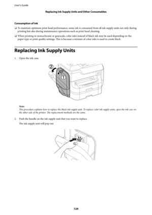Page 124Consumption of Ink
❏To maintain optimum print head performance, some ink is consumed from all ink supply units not only during
printing but also during maintenance operations such as print head cleaning.
❏When printing in monochrome or grayscale, color inks instead of black ink may be used depending on the
paper type or print quality settings. This is because a mixture of color inks is used to create black.
Replacing Ink Supply Units
1. Open the ink case.
Note:
This procedure explains how to replace the...