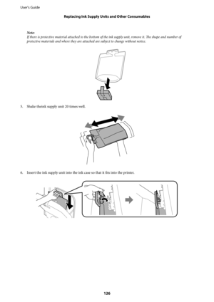 Page 126Note:
If there is protective material attached to the bottom of the ink supply unit, remove it. The shape and number of
protective materials and where they are attached are subject to change without notice.
5. Shake theink supply unit 20 times well.
6. Insert the ink supply unit into the ink case so that it fits into the printer.
User's Guide
Replacing Ink Supply Units and Other Consumables
126 