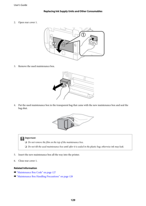 Page 1292. Open rear cover 1.
3. Remove the used maintenance box.
4. Put the used maintenance box in the transparent bag that came with the new maintenance box and seal the
bag shut.
cImportant:
❏Do not remove the 
film on the top of the maintenance box.
❏Do not tilt the used maintenance box until 
after it is sealed in the plastic bag; otherwise ink may leak.
5.
Insert the new maintenance box all the way into the printer.
6. Close rear cover 1.
Related Information
&“Maintenance Box Code” on page 127...