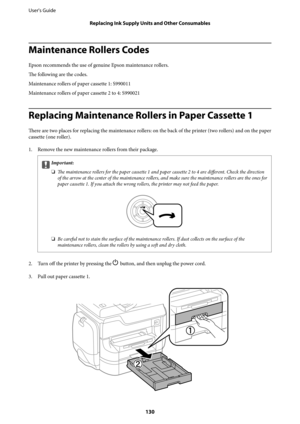Page 130Maintenance Rollers Codes
Epson recommends the use of genuine Epson maintenance rollers.
The following are the codes.
Maintenance rollers of paper cassette 1: S990011
Maintenance rollers of paper cassette 2 to 4: S990021
Replacing Maintenance Rollers in Paper Cassette 1
There are two places for replacing the maintenance rollers: on the back of the printer (two rollers) and on the paper
cassette (one roller).
1. Remove the new maintenance rollers from their package.
cImportant:
❏
The maintenance rollers...