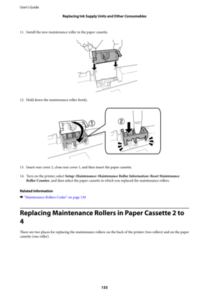 Page 13311. Install the new maintenance roller in the paper cassette.
12.
Hold down the maintenance roller firmly.
13.
Insert rear cover 2, close rear cover 1, and then insert the paper cassette.
14. Turn on the printer, select Setup>Maintenance>Maintenance Roller Information>Reset Maintenance
Roller Counter, and then select the paper cassette in which you replaced the maintenance rollers.
Related Information
&“Maintenance Rollers Codes” on page 130
Replacing Maintenance Rollers in Paper Cassette 2 to
4
There...