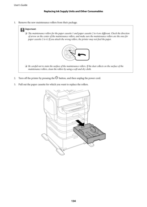 Page 1341. Remove the new maintenance rollers from their package.
cImportant:
❏
The maintenance rollers for the paper cassette 1 and paper cassette 2 to 4 are 
different. Check the direction
of arrow on the center of the maintenance rollers, and make sure the maintenance rollers are the ones for
paper cassette 2 to 4. If you attach the wrong rollers, the printer may not feed the paper.
❏Be careful not to stain the surface of the maintenance rollers. If the dust collects on the surface of the
maintenance rollers,...