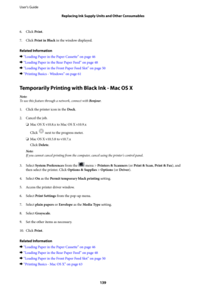 Page 1396. Click Print.
7. Click Print in Black in the window displayed.
Related Information
&“Loading Paper in the Paper Cassette” on page 46
&“Loading Paper in the Rear Paper Feed” on page 48
&“Loading Paper in the Front Paper Feed Slot” on page 50
&“Printing Basics - Windows” on page 61
Temporarily Printing with Black Ink - Mac OS X
Note:
To use this feature through a network, connect with Bonjour.
1. Click the printer icon in the Dock.
2. Cancel the job.
❏Mac OS X v10.8.x to Mac OS X v10.9.x
Click 
 next to...