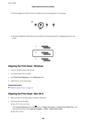 Page 144❏Vertical Alignment: Find and enter the number for the most solid pattern in each group.
❏Horizontal Alignment: Find and enter the number for the least separated or overlapping pattern in each
group.
Aligning the Print Head - Windows
1. Load A4-size plain paper in the printer.
2. Access the printer driver window.
3.
Click Print Head Alignment on the Maintenance tab.
4. Follow the on-screen instructions.
Related Information
&“Windows Printer Driver” on page 151
Aligning the Print Head - Mac OS X
1.
Make...