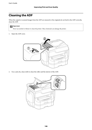 Page 146Cleaning the ADF
When the copied or scanned images from the ADF are smeared or the originals do not feed in the ADF correctly,
clean the ADF.
cImportant:
Never use alcohol or thinner to clean the printer. These chemicals can damage the printer.
1. Open the ADF cover.
2. Use a 
soft, dry, clean cloth to clean the roller and the interior of the ADF.
User's Guide
Improving Print and Scan Quality
146 
