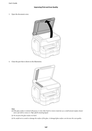 Page 1473. Open the document cover.
4. Clean the part that is shown in the illustration.
Note:
❏If the glass surface is stained with grease or some other hard-to-remove material, use a small amount of glass cleaner
and a soft cloth to remove it. Wipe off all remaining liquid.
❏Do not press the glass surface too hard.
❏Be careful not to scratch or damage the surface of the glass. A damaged glass surface can decrease the scan quality.
User's Guide
Improving Print and Scan Quality
147 