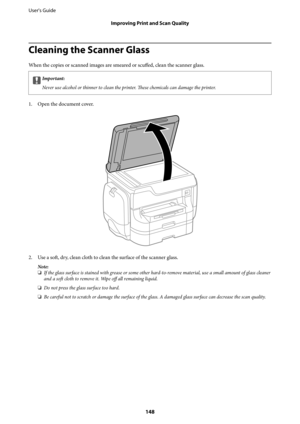 Page 148Cleaning the Scanner Glass
When the copies or scanned images are smeared or 
scuffed, clean the scanner glass.
cImportant:
Never use alcohol or thinner to clean the printer. These chemicals can damage the printer.
1. Open the document cover.
2. Use a soft, dry, clean cloth to clean the surface of the scanner glass.
Note:
❏If the glass surface is stained with grease or some other hard-to-remove material, use a small amount of glass cleaner
and a soft cloth to remove it. Wipe off all remaining liquid.
❏Do...